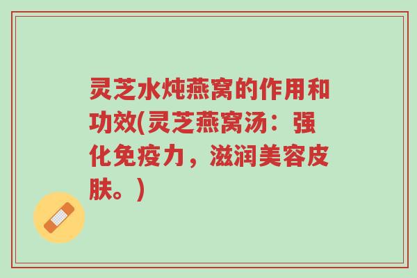 灵芝水炖燕窝的作用和功效(灵芝燕窝汤：强化免疫力，滋润美容皮肤。)-第1张图片-超越