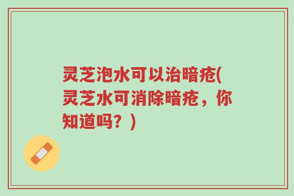 灵芝泡水可以治暗疮(灵芝水可消除暗疮，你知道吗？)-第1张图片-超越