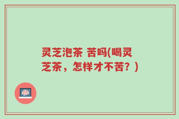 灵芝泡茶 苦吗(喝灵芝茶,怎样才不苦?)-第1张图片-超越 灵芝泡茶 苦吗(喝灵芝茶,怎样才不苦?)-第1张图片-超越