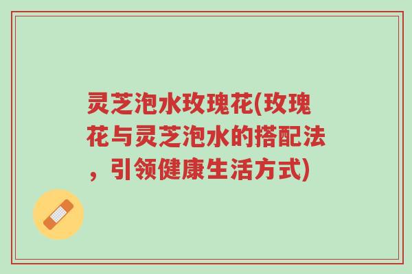 灵芝泡水玫瑰花(玫瑰花与灵芝泡水的搭配法,引领健康生活方式)-第1张图片-超越 灵芝泡水玫瑰花(玫瑰花与灵芝泡水的搭配法,引领健康生活方式)-第1张图片-超越