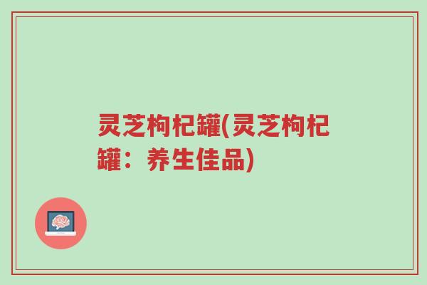 灵芝枸杞罐(灵芝枸杞罐:养生佳品)-第1张图片-超越 灵芝枸杞罐(灵芝枸杞罐:养生佳品)-第1张图片-超越