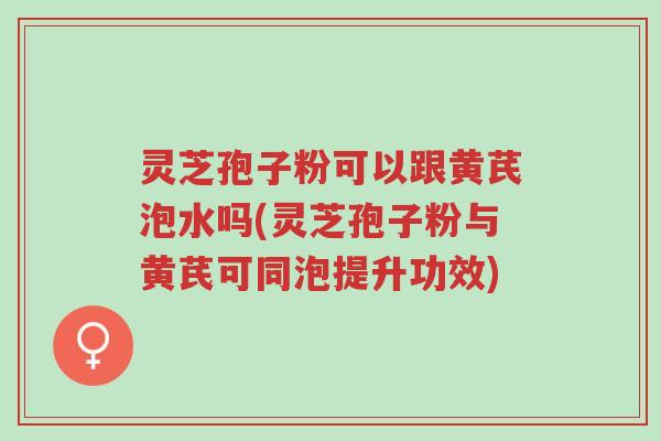 灵芝孢子粉可以跟黄芪泡水吗(灵芝孢子粉与黄芪可同泡提升功效)-第1张图片-超越