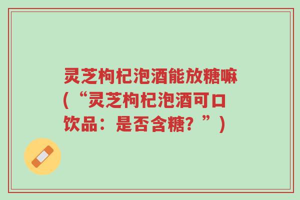 灵芝枸杞泡酒能放糖嘛(“灵芝枸杞泡酒可口饮品：是否含糖？”)-第1张图片-超越
