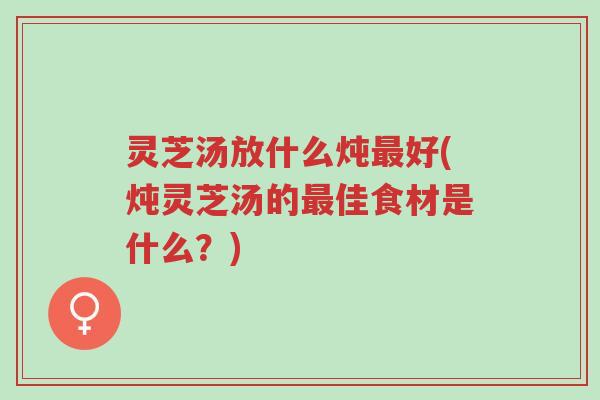灵芝汤放什么炖最好(炖灵芝汤的最佳食材是什么？)-第1张图片-超越