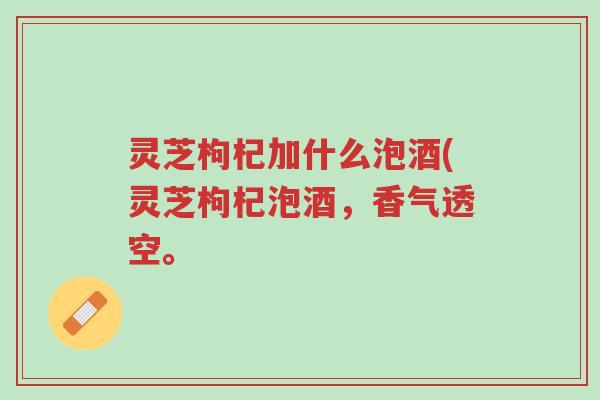 灵芝枸杞加什么泡酒(灵芝枸杞泡酒，香气透空。-第1张图片-超越
