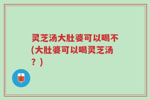 灵芝汤大肚婆可以喝不(大肚婆可以喝灵芝汤？)-第1张图片-超越