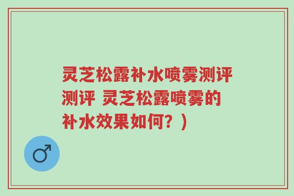 灵芝松露补水喷雾测评测评 灵芝松露喷雾的补水效果如何？)-第1张图片-超越