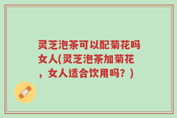 灵芝泡茶可以配菊花吗女人(灵芝泡茶加菊花,女人适合饮用吗?)-第1张图片-超越 灵芝泡茶可以配菊花吗女人(灵芝泡茶加菊花,女人适合饮用吗?)-第1张图片-超越