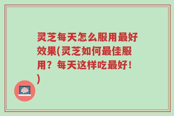 灵芝每天怎么服用最好效果(灵芝如何最佳服用？每天这样吃最好！)-第1张图片-超越