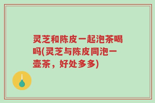灵芝和陈皮一起泡茶喝吗(灵芝与陈皮同泡一壶茶,好处多多)-第1张图片-超越 灵芝和陈皮一起泡茶喝吗(灵芝与陈皮同泡一壶茶,好处多多)-第1张图片-超越