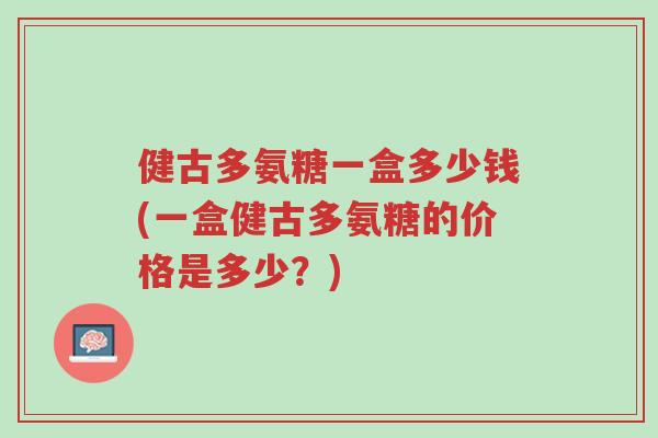 健古多氨糖一盒多少钱(一盒健古多氨糖的价格是多少?)-第1张图片-超越 健古多氨糖一盒多少钱(一盒健古多氨糖的价格是多少?)-第1张图片-超越