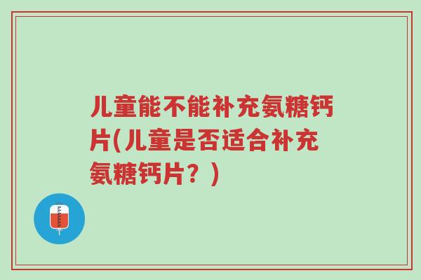 儿童能不能补充氨糖钙片(儿童是否适合补充氨糖钙片?)-第1张图片-超越 儿童能不能补充氨糖钙片(儿童是否适合补充氨糖钙片?)-第1张图片-超越