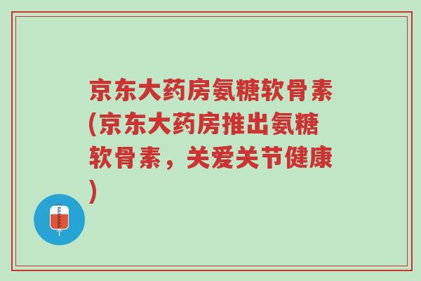 京东大药房氨糖软骨素(京东大药房推出氨糖软骨素,关爱关节健康)-第1张图片-超越 京东大药房氨糖软骨素(京东大药房推出氨糖软骨素,关爱关节健康)-第1张图片-超越