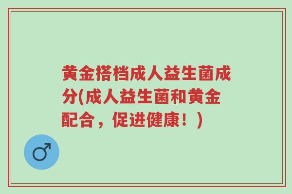 黄金搭档成人益生菌成分(成人益生菌和黄金配合,促进健康!)-第1张图片-超越 黄金搭档成人益生菌成分(成人益生菌和黄金配合,促进健康!)-第1张图片-超越