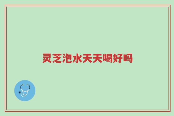 灵芝泡水天天喝好吗-第1张图片-超越