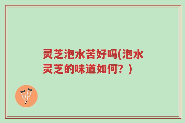 灵芝泡水苦好吗(泡水灵芝的味道如何?)-第1张图片-超越 灵芝泡水苦好吗(泡水灵芝的味道如何?)-第1张图片-超越