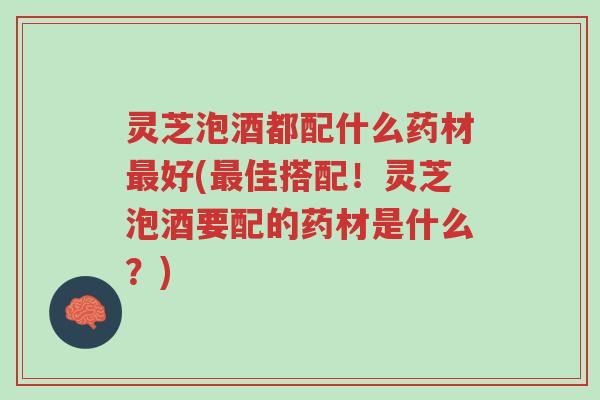 灵芝泡酒都配什么药材最好(最佳搭配！灵芝泡酒要配的药材是什么？)-第1张图片-超越
