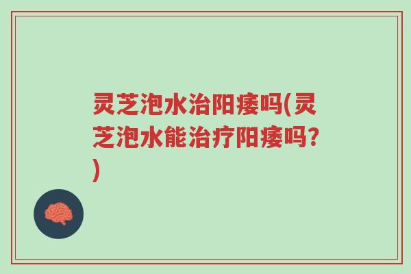 灵芝泡水治阳痿吗(灵芝泡水能治疗阳痿吗?)-第1张图片-超越 灵芝泡水治阳痿吗(灵芝泡水能治疗阳痿吗?)-第1张图片-超越