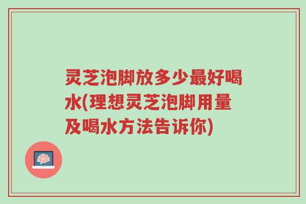 灵芝泡脚放多少最好喝水(理想灵芝泡脚用量及喝水方法告诉你)-第1张图片-超越 灵芝泡脚放多少最好喝水(理想灵芝泡脚用量及喝水方法告诉你)-第1张图片-超越