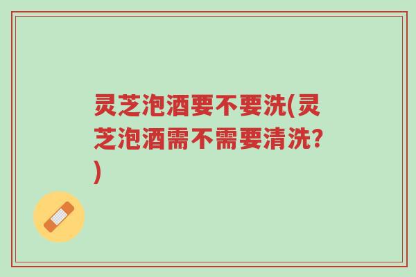 灵芝泡酒要不要洗(灵芝泡酒需不需要清洗?)-第1张图片-超越 灵芝泡酒要不要洗(灵芝泡酒需不需要清洗?)-第1张图片-超越