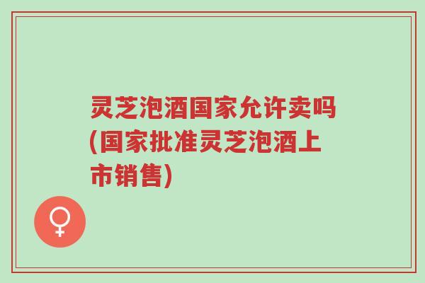 灵芝泡酒国家允许卖吗(国家批准灵芝泡酒上市销售)-第1张图片-超越 灵芝泡酒国家允许卖吗(国家批准灵芝泡酒上市销售)-第1张图片-超越