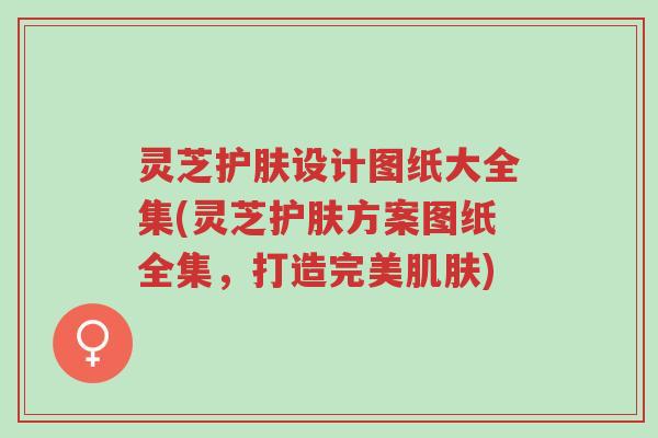 灵芝护肤设计图纸大全集(灵芝护肤方案图纸全集,打造完美肌肤)-第1张图片-超越 灵芝护肤设计图纸大全集(灵芝护肤方案图纸全集,打造完美肌肤)-第1张图片-超越