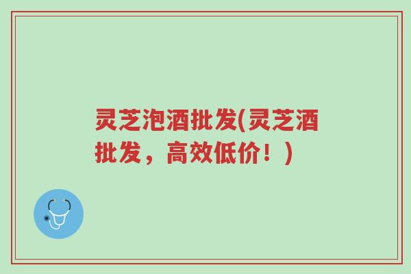 灵芝泡酒批发(灵芝酒批发，高效低价！)-第1张图片-超越