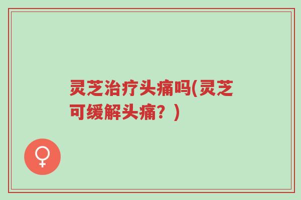 灵芝治疗头痛吗(灵芝可缓解头痛?)-第1张图片-超越 灵芝治疗头痛吗(灵芝可缓解头痛?)-第1张图片-超越