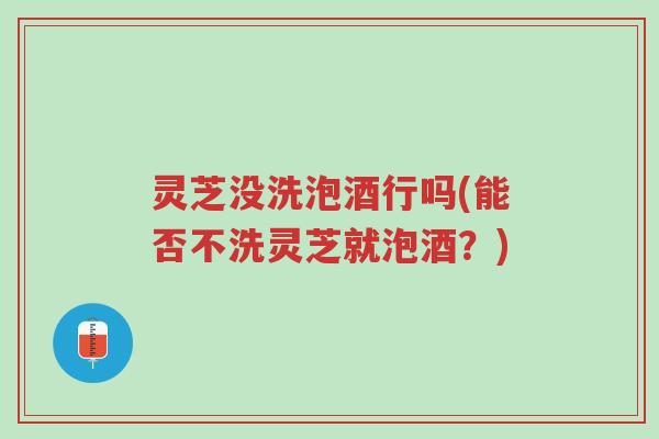 灵芝没洗泡酒行吗(能否不洗灵芝就泡酒?)-第1张图片-超越 灵芝没洗泡酒行吗(能否不洗灵芝就泡酒?)-第1张图片-超越