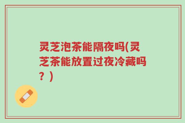 灵芝泡茶能隔夜吗(灵芝茶能放置过夜冷藏吗?)-第1张图片-超越 灵芝泡茶能隔夜吗(灵芝茶能放置过夜冷藏吗?)-第1张图片-超越