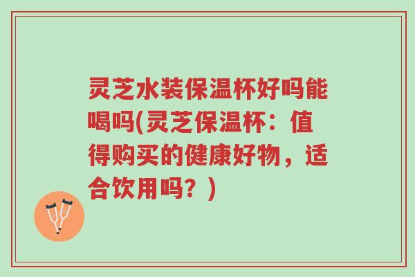 灵芝水装保温杯好吗能喝吗(灵芝保温杯:值得购买的健康好物,适合饮用吗?)-第1张图片-超越 灵芝水装保温杯好吗能喝吗(灵芝保温杯:值得购买的健康好物,适合饮用吗?)-第1张图片-超越