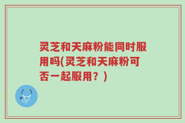灵芝和天麻粉能同时服用吗(灵芝和天麻粉可否一起服用?)-第1张图片-超越 灵芝和天麻粉能同时服用吗(灵芝和天麻粉可否一起服用?)-第1张图片-超越