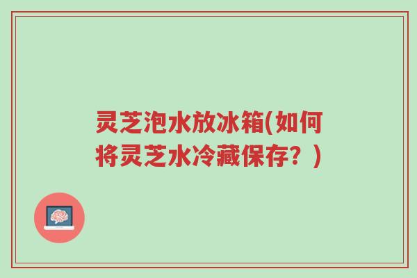 灵芝泡水放冰箱(如何将灵芝水冷藏保存?)-第1张图片-超越 灵芝泡水放冰箱(如何将灵芝水冷藏保存?)-第1张图片-超越