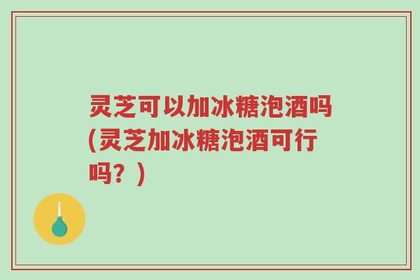 灵芝可以加冰糖泡酒吗(灵芝加冰糖泡酒可行吗?)-第1张图片-超越 灵芝可以加冰糖泡酒吗(灵芝加冰糖泡酒可行吗?)-第1张图片-超越