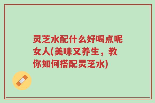 灵芝水配什么好喝点呢女人(美味又养生,教你如何搭配灵芝水)-第1张图片-超越 灵芝水配什么好喝点呢女人(美味又养生,教你如何搭配灵芝水)-第1张图片-超越