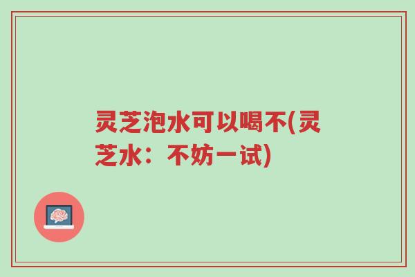 灵芝泡水可以喝不(灵芝水:不妨一试)-第1张图片-超越 灵芝泡水可以喝不(灵芝水:不妨一试)-第1张图片-超越