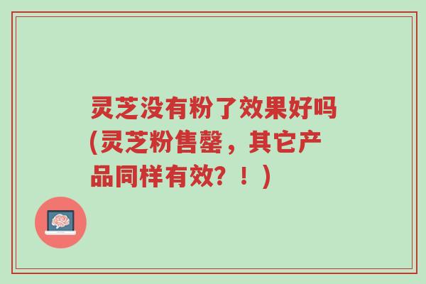 灵芝没有粉了效果好吗(灵芝粉售罄,其它产品同样有效?!)-第1张图片-超越 灵芝没有粉了效果好吗(灵芝粉售罄,其它产品同样有效?!)-第1张图片-超越