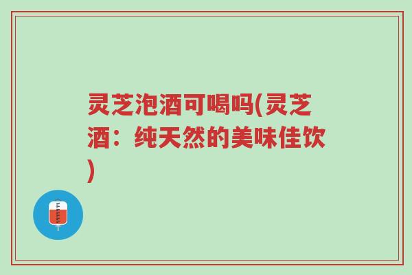 灵芝泡酒可喝吗(灵芝酒：纯天然的美味佳饮)-第1张图片-超越