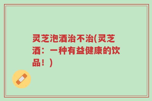 灵芝泡酒治不治(灵芝酒:一种有益健康的饮品!)-第1张图片-超越 灵芝泡酒治不治(灵芝酒:一种有益健康的饮品!)-第1张图片-超越