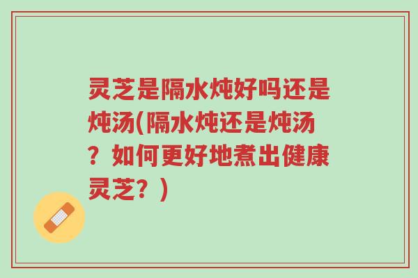 灵芝是隔水炖好吗还是炖汤(隔水炖还是炖汤？如何更好地煮出健康灵芝？)-第1张图片-超越
