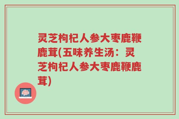 灵芝枸杞人参大枣鹿鞭鹿茸(五味养生汤：灵芝枸杞人参大枣鹿鞭鹿茸)-第1张图片-超越