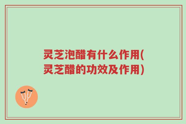 灵芝泡醋有什么作用(灵芝醋的功效及作用)-第1张图片-超越
