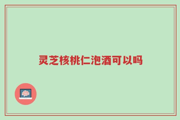 灵芝核桃仁泡酒可以吗-第1张图片-超越 灵芝核桃仁泡酒可以吗-第1张图片-超越