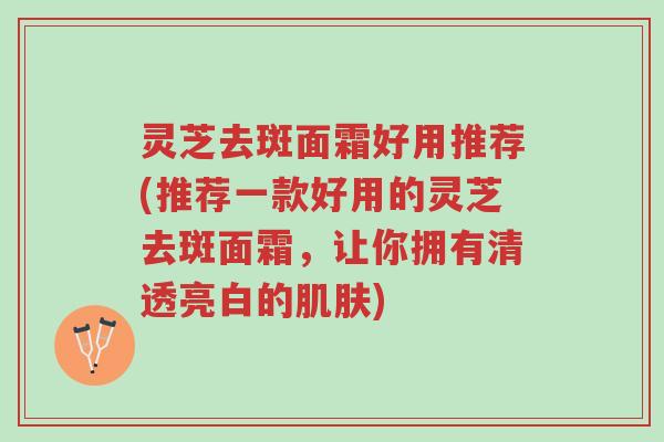灵芝去斑面霜好用推荐(推荐一款好用的灵芝去斑面霜，让你拥有清透亮白的肌肤)-第1张图片-超越