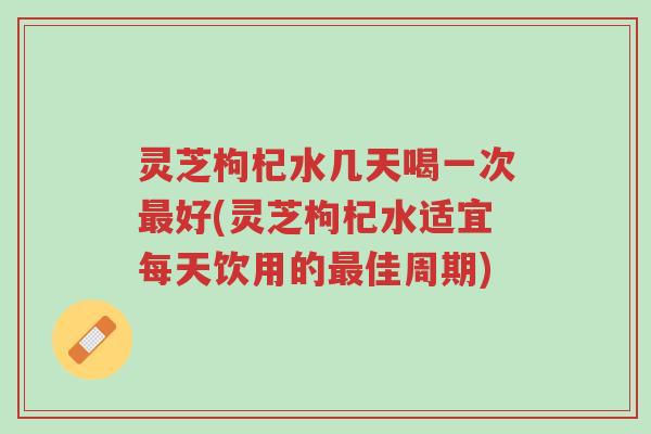 灵芝枸杞水几天喝一次最好(灵芝枸杞水适宜每天饮用的最佳周期)-第1张图片-超越