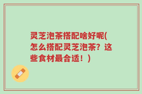 灵芝泡茶搭配啥好呢(怎么搭配灵芝泡茶？这些食材最合适！)-第1张图片-超越