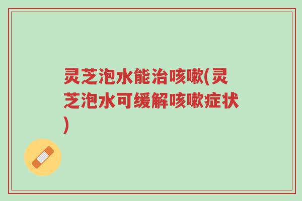灵芝泡水能治咳嗽(灵芝泡水可缓解咳嗽症状)-第1张图片-超越 灵芝泡水能治咳嗽(灵芝泡水可缓解咳嗽症状)-第1张图片-超越