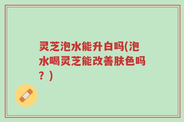 灵芝泡水能升白吗(泡水喝灵芝能改善肤色吗?)-第1张图片-超越 灵芝泡水能升白吗(泡水喝灵芝能改善肤色吗?)-第1张图片-超越