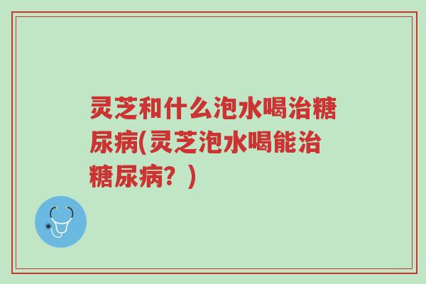 灵芝和什么泡水喝治糖尿病(灵芝泡水喝能治糖尿病?)-第1张图片-超越 灵芝和什么泡水喝治糖尿病(灵芝泡水喝能治糖尿病?)-第1张图片-超越