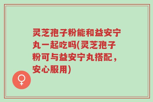 灵芝孢子粉能和益安宁丸一起吃吗(灵芝孢子粉可与益安宁丸搭配,安心服用)-第1张图片-超越 灵芝孢子粉能和益安宁丸一起吃吗(灵芝孢子粉可与益安宁丸搭配,安心服用)-第1张图片-超越